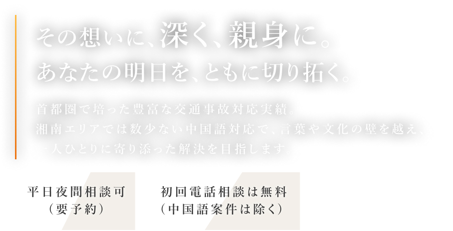 その想いに、深く、親身に。あなたの明日を共に創る その想いに、深く、親身に。あなたの明日を、ともに切り拓く。首都圏で培った豊富な交通事故対応実績。湘南エリアでは数少ない中国語対応で、言葉や文化の壁を越え、一人ひとりに寄り添った解決を目指します。 平日夜間相談可（要予約） 初回電話相談は無料（中国語案件は除く）
